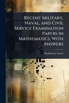 Recent Military, Naval, and Civil Service Examination Papers in Mathematics, With Answers by Arnett, Braithwaite