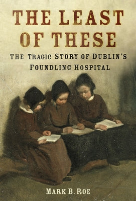 The Least of These: The Dark Story of Dublin's Foundling Hospital by Roe, Mark B.