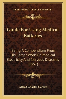 Guide For Using Medical Batteries: Being A Compendium From His Larger Work On Medical Electricity And Nervous Diseases (1867) by Garratt, Alfred Charles