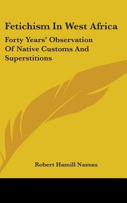 Fetichism In West Africa: Forty Years' Observation Of Native Customs And Superstitions by Nassau, Robert Hamill
