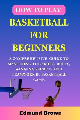 How to play basketball for beginners: A Comprehensive Guide To Mastering The Skills, Rules, winning secrets and Teamwork in basketball game. Includes by Brown, Edmund