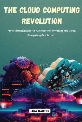 The Cloud Computing Revolution: From Virtualization to Automation: Unveiling the Cloud Computing Revolution by Carter, Lisa