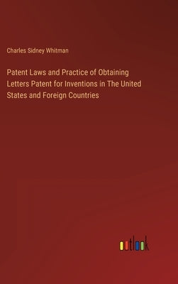 Patent Laws and Practice of Obtaining Letters Patent for Inventions in The United States and Foreign Countries by Whitman, Charles Sidney