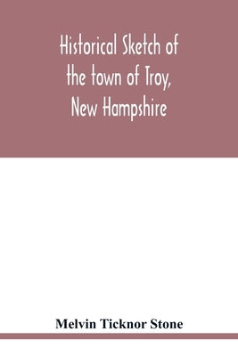 Historical sketch of the town of Troy, New Hampshire, and her inhabitants from the first settlement of the territory now within the limits of the town by Ticknor Stone, Melvin