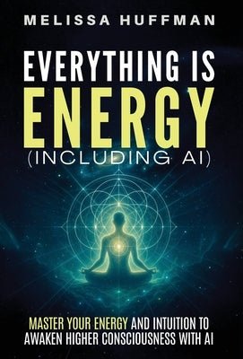Everything Is Energy (Including AI): Master Your Energy and Intuition to Awaken Higher Consciousness with AI by Huffman, Melissa