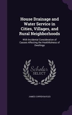 House Drainage and Water Service in Cities, Villages, and Rural Neighborhoods: With Incidental Consideration of Causes Affecting the Healthfulness of by Bayles, James Copper