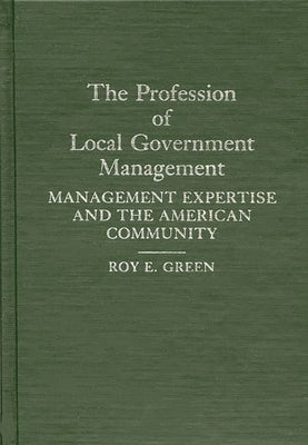 The Profession of Local Government Management: Management Expertise and the American Community by Green, Roy E.