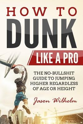 How to Dunk Like a Pro: The No-Bullshit Guide to Jumping Higher Regardless of Age or Height by Wilhelm, Jason