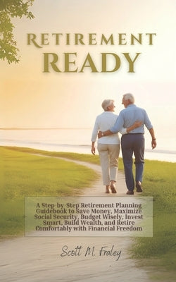 Retirement Ready: A Step-by-Step Retirement Planning Guidebook to Save Money, Maximize Social Security, Budget Wisely, Invest Smart, Build Wealth, and by Fraley, Scott M.