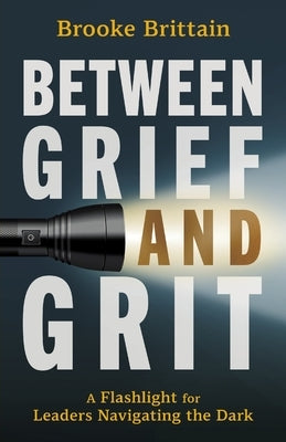 Between Grief and Grit: A Flashlight for Leaders Navigating the Dark by Brittain, Brooke