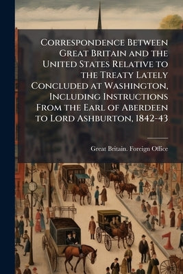 Correspondence Between Great Britain and the United States Relative to the Treaty Lately Concluded at Washington, Including Instructions From the Earl by Great Britain Foreign Office