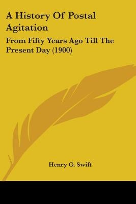 A History Of Postal Agitation: From Fifty Years Ago Till The Present Day (1900) by Swift, Henry G.