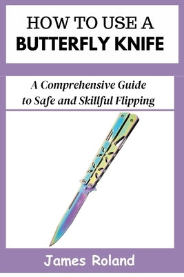 How to Use a Butterfly Knife: A Comprehensive Guide to Safe and Skillful Flipping by Roland, James