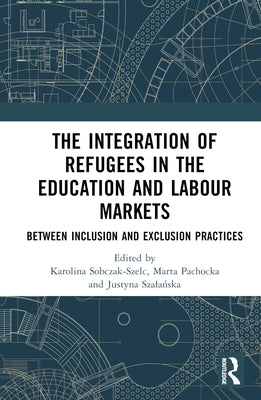 The Integration of Refugees in the Education and Labour Markets: Between Inclusion and Exclusion Practices by Sobczak-Szelc, Karolina