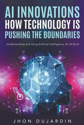"AI Innovations: How Technology is Pushing the Boundaries" Understanding and Using Artificial Intelligence: An AI Book by Dujardin, Jhon