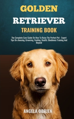 Golden Retriever Training Book: From Fluff To Fabulous. A Complete Care Guide On How To Raise The Perfect Pet - Expert Tips On choosing, Grooming, Fee by Obrien, Angela