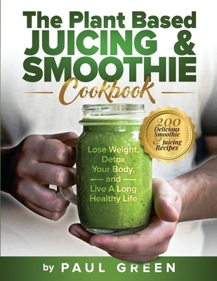 The Plant Based Juicing And Smoothie Cookbook: 200 Delicious Smoothie And Juicing Recipes To Lose Weight, Detox Your Body and Live A Long Healthy Life by Green, Paul