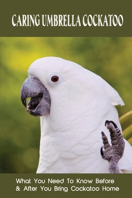 Caring Umbrella Cockatoo: What You Need To Know Before & After You Bring Cockatoo Home: Cockatoo Habitat And Environment by Fraccola, Priscilla