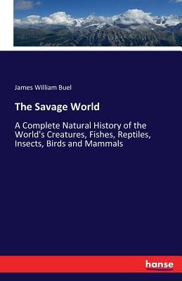 The Savage World: A Complete Natural History of the World's Creatures, Fishes, Reptiles, Insects, Birds and Mammals by Buel, James William