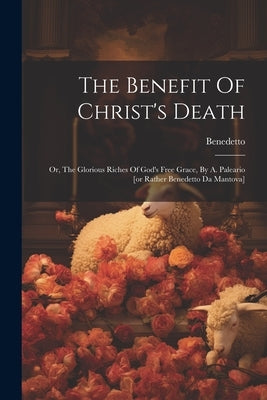 The Benefit Of Christ's Death: Or, The Glorious Riches Of God's Free Grace, By A. Paleario [or Rather Benedetto Da Mantova] by Mantova )., Benedetto (Da