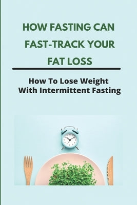How Fasting Can Fast-Track Your Fat Loss: How To Lose Weight With Intermittent Fasting: What Is Intermittent Fasting For Weight Loss by McKowen, Joey