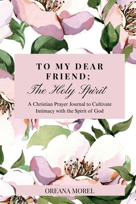 To My Dear Friend; The Holy Spirit: A Christian Prayer Journal to Cultivate Intimacy with The Spirit of God by Morel, Oreana