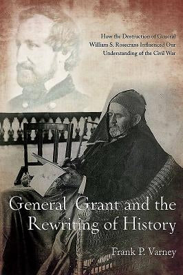General Grant and the Rewriting of History: How the Destruction of General William S. Rosecrans Influenced Our Understanding of the Civil War by Varney, Frank P.