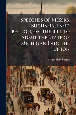 Speeches of Messrs. Buchanan and Benton, on the Bill to Admit the State of Michigan Into the Union by Benton, Thomas Hart