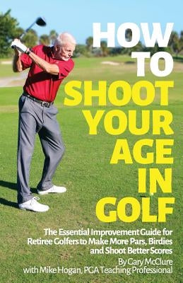 How to Shoot Your Age in Golf: The Essential Improvement Guide for Retiree Golfers to Make More Pars, Birdies and Shoot Better Scores by Hogan, Mike
