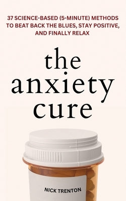 The Anxiety Cure: 37 Science-Based (5-Minute) Methods to Beat Back the Blues, Stay Positive, and Finally Relax: 37 Science-Based (5-Minu by Trenton, Nick