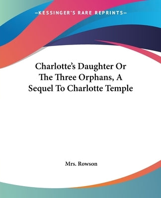 Charlotte's Daughter Or The Three Orphans, A Sequel To Charlotte Temple by Rowson