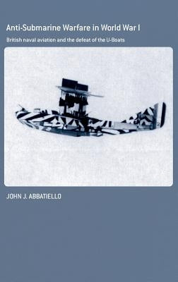 Anti-Submarine Warfare in World War I: British Naval Aviation and the Defeat of the U-Boats by Abbatiello, John