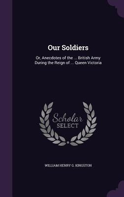 Our Soldiers: Or, Anecdotes of the ... British Army During the Reign of ... Queen Victoria by Kingston, William Henry G.