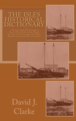 The Isles Historical Dictionary: Featuring Twillingate, New World Island, Fogo Island and Change Islands, Newfoundland and Labrador by Clarke, David J.