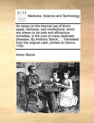 An Essay on the Internal Use of Thorn-Apple, Henbane, and Monkshood; Which Are Shewn to Be Safe and Efficacious Remedies, in the Cure of Many Obstinat by Storck, Anton