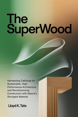The SuperWood: Harnessing Cellulose for Sustainable, High-Performance Architecture and Revolutionizing Construction with Nature's Strongest Material by Tate, Lloyd K.
