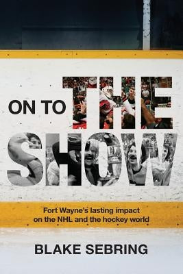 On to the Show: Fort Wayne's Lasting Impact on the NHL and the Hockey World by Sebring, Blake
