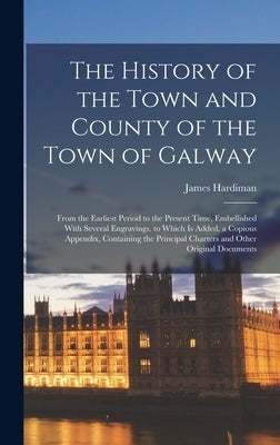 The History of the Town and County of the Town of Galway: From the Earliest Period to the Present Time, Embellished With Several Engravings. to Which by Hardiman, James