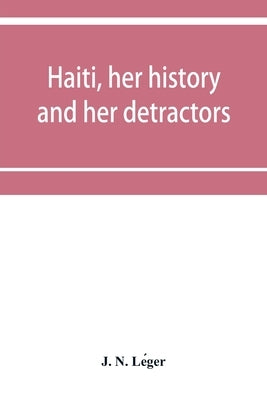 Haiti, her history and her detractors by N. Léger, J.