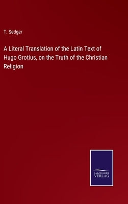 A Literal Translation of the Latin Text of Hugo Grotius, on the Truth of the Christian Religion by Sedger, T.