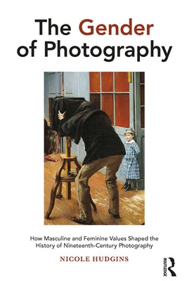 The Gender of Photography: How Masculine and Feminine Values Shaped the History of Nineteenth-Century Photography by Hudgins, Nicole