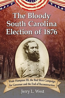 The Bloody South Carolina Election of 1876: Wade Hampton III, the Red Shirt Campaign for Governor and the End of Reconstruction by West, Jerry L.