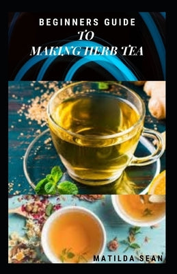 Beginners Guide to Making Herb Tea: guides on how to plant, harvest and prepare herbs leaves for body cure and health relieve system by Sean, Matilda