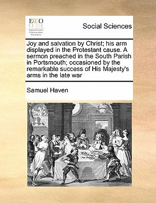 Joy and Salvation by Christ; His Arm Displayed in the Protestant Cause. a Sermon Preached in the South Parish in Portsmouth; Occasioned by the Remarka by Haven, Samuel