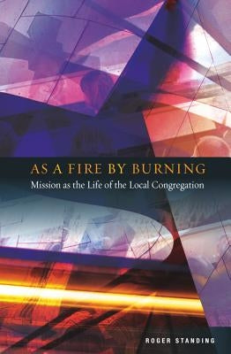 As a Fire by Burning: Mission as the Life of the Local Congregation by Standing, Roger