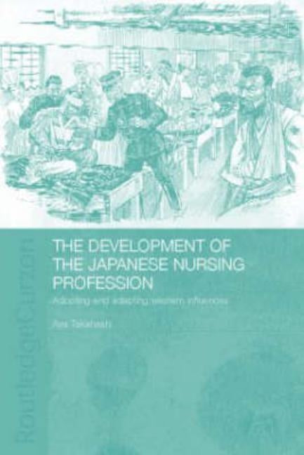 The Development of the Japanese Nursing Profession: Adopting and Adapting Western Influences by Takahashi, Aya