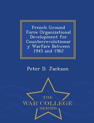 French Ground Force Organizational Development for Counterrevolutionary Warfare Between 1945 and 1962 - War College Series by Jackson, Peter D.