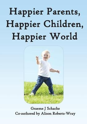 Happier Parents, Happier Children, Happier World by Schache, Graeme J.