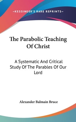 The Parabolic Teaching Of Christ: A Systematic And Critical Study Of The Parables Of Our Lord by Bruce, Alexander Balmain