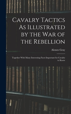 Cavalry Tactics As Illustrated by the War of the Rebellion: Together With Many Interesting Facts Important for Cavalry to Know by Gray, Alonzo